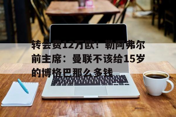 凯发体育平台-转会费12万欧！勒阿弗尔前主席：曼联不该给15岁的博格巴那么多钱的简单介绍